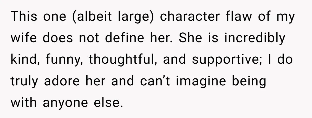 This one (albeit large) character flaw of my wife does not define her. She is incredibly kind, funny, thoughtful, and supportive; I do truly adore her and can’t imagine being...