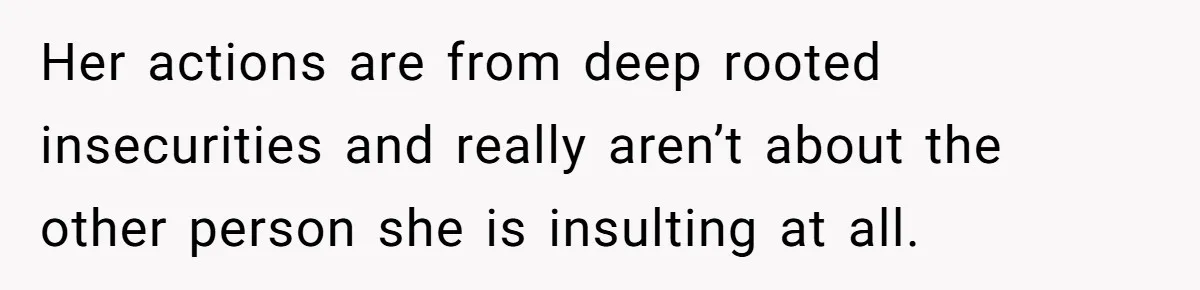 Her actions are from deep rooted insecurities and really aren’t about the other person she is insulting at all.