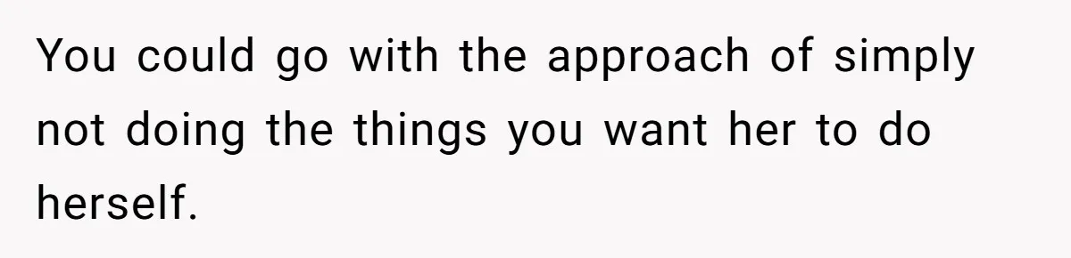 You could go with the approach of simply not doing the things you want her to do herself.