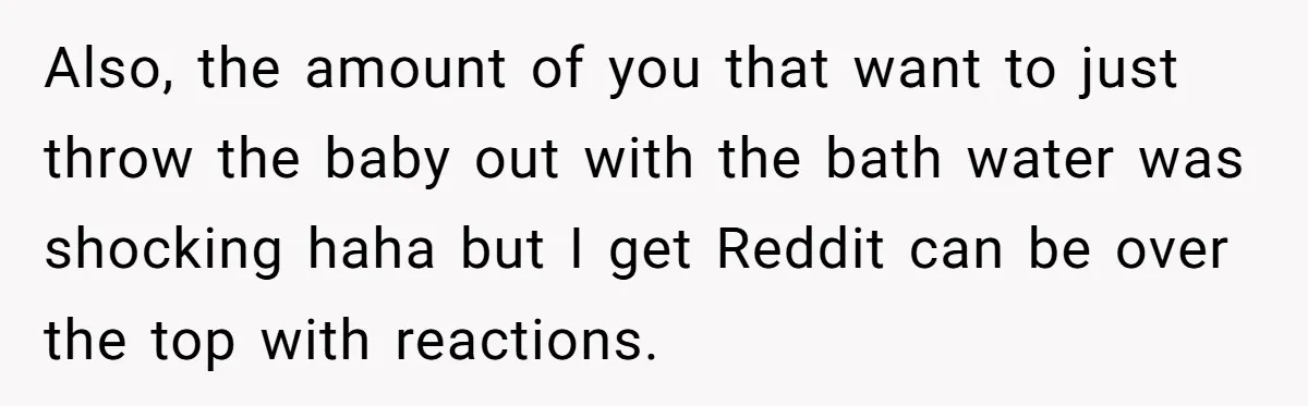 Also, the amount of you that want to just throw the baby out with the bath water was shocking haha but I get Reddit can be over the top with...