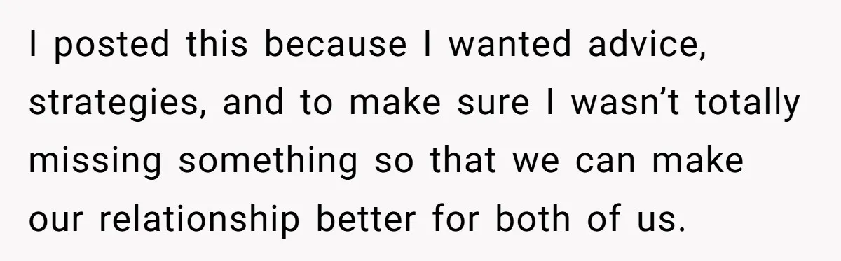 I posted this because I wanted advice, strategies, and to make sure I wasn’t totally missing something so that we can make our relationship better for both of us.