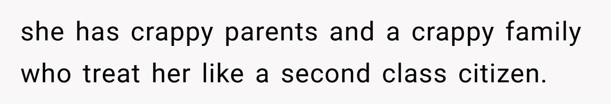 she has crappy parents and a crappy family who treat her like a second class citizen.