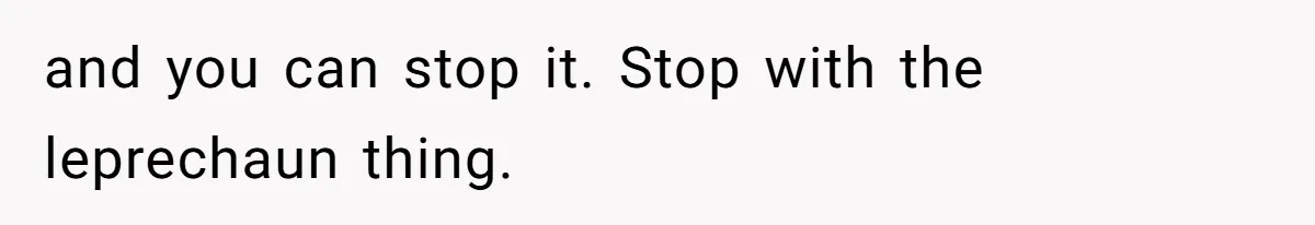 and you can stop it. Stop with the leprechaun thing.