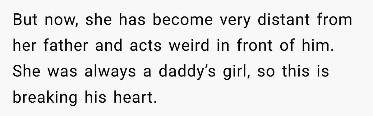 But now, she has become very distant from her father and acts weird in front of him. She was always a daddy’s girl, so this is breaking his heart.