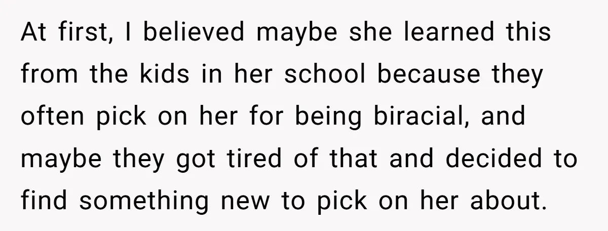 At first, I believed maybe she learned this from the kids in her school because they often pick on her for being biracial, and maybe they got tired of that...