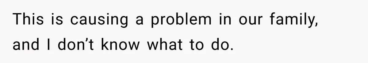 This is causing a problem in our family, and I don’t know what to do.