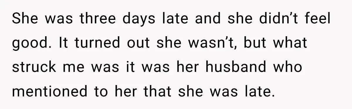 She was three days late and she didn’t feel good. It turned out she wasn’t, but what struck me was it was her husband who mentioned to her that she...