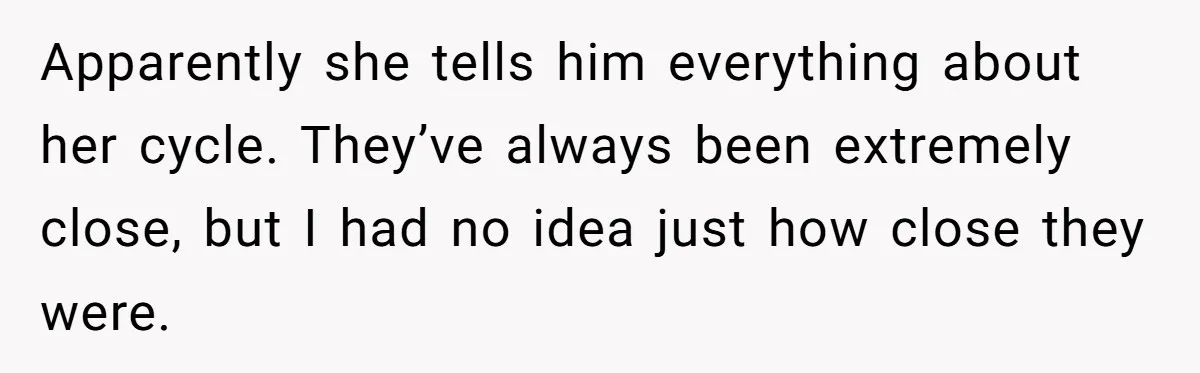 Apparently she tells him everything about her cycle. They’ve always been extremely close, but I had no idea just how close they were.