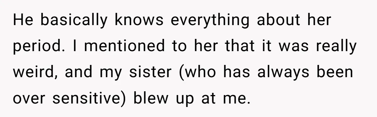 He basically knows everything about her period. I mentioned to her that it was really weird, and my sister (who has always been over sensitive) blew up at me.