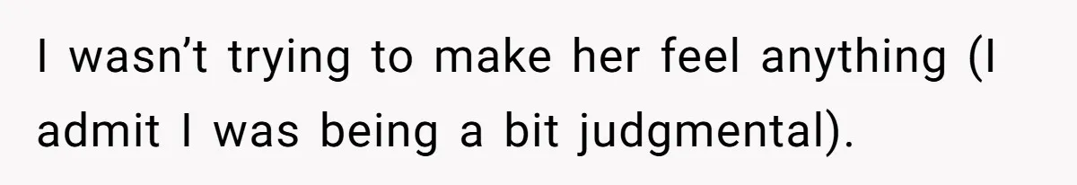 I wasn’t trying to make her feel anything (I admit I was being a bit judgmental).