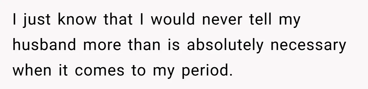 I just know that I would never tell my husband more than is absolutely necessary when it comes to my period.