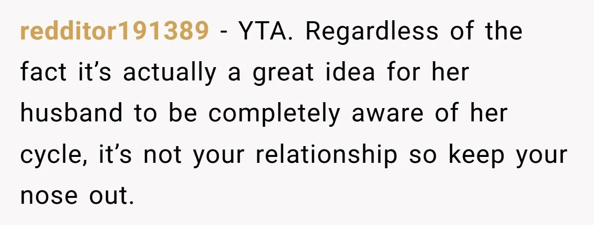 redditor191389 − YTA. Regardless of the fact it’s actually a great idea for her husband to be completely aware of her cycle, it’s not your relationship so keep your nose...
