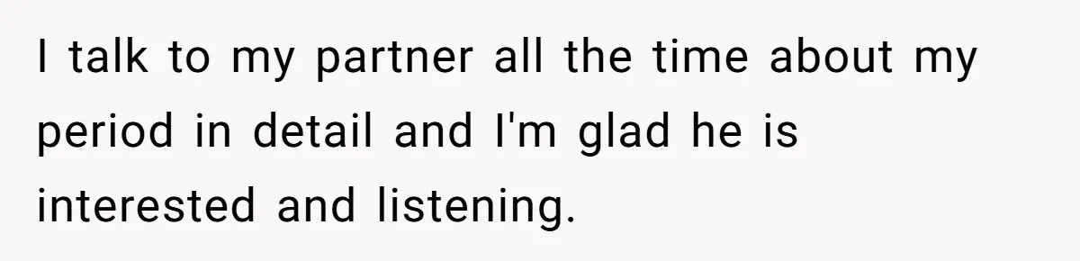 I talk to my partner all the time about my period in detail and I'm glad he is interested and listening.