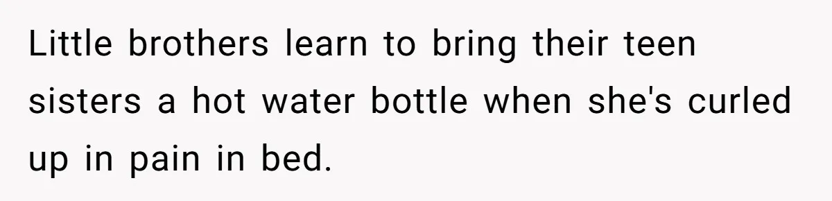 Little brothers learn to bring their teen sisters a hot water bottle when she's curled up in pain in bed.