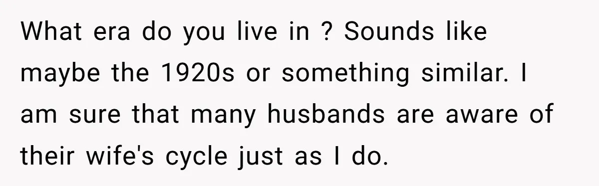 What era do you live in ? Sounds like maybe the 1920s or something similar. I am sure that many husbands are aware of their wife's cycle just as I...