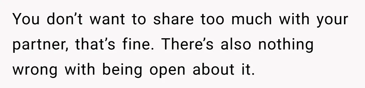 You don’t want to share too much with your partner, that’s fine. There’s also nothing wrong with being open about it.