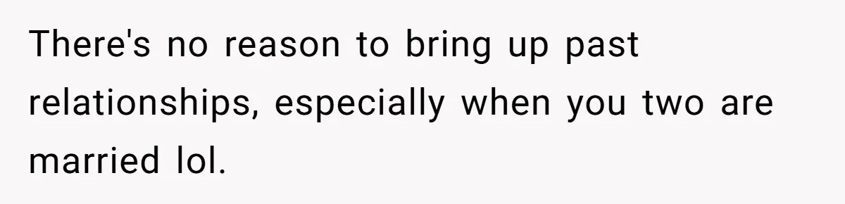 There's no reason to bring up past relationships, especially when you two are married lol.