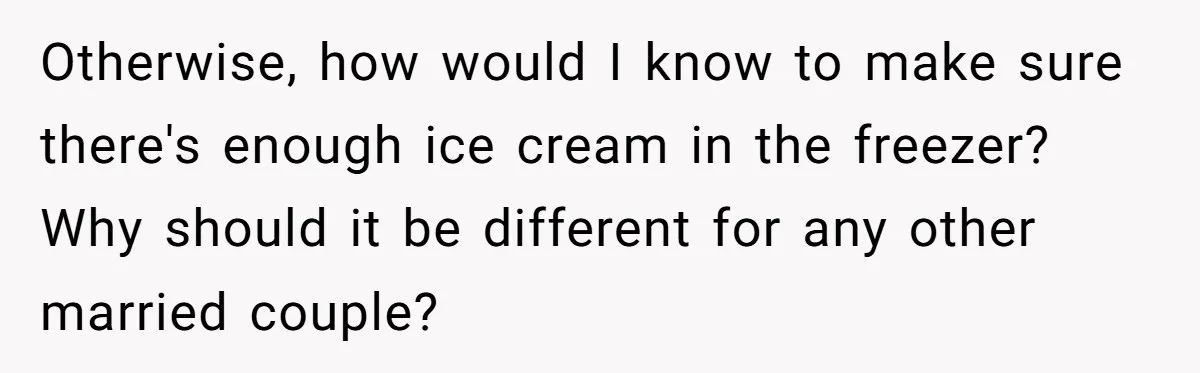 Otherwise, how would I know to make sure there's enough ice cream in the freezer? Why should it be different for any other married couple?