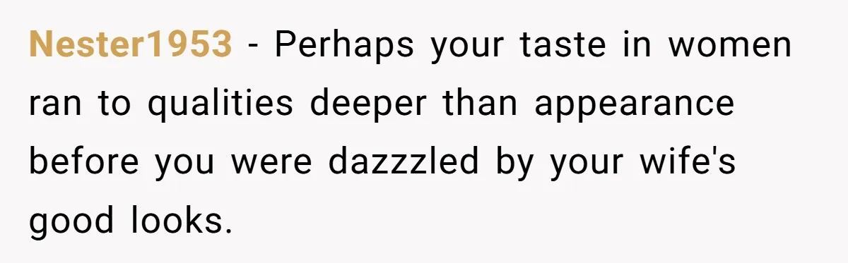 Nester1953 − Perhaps your taste in women ran to qualities deeper than appearance before you were dazzzled by your wife's good looks.