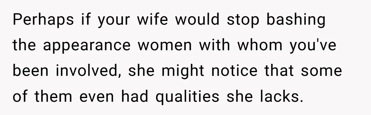 Perhaps if your wife would stop bashing the appearance women with whom you've been involved, she might notice that some of them even had qualities she lacks.