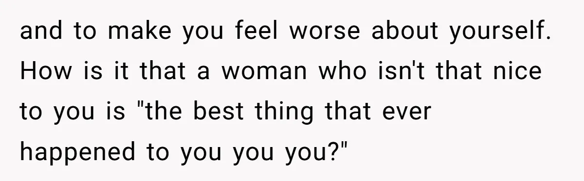 and to make you feel worse about yourself. How is it that a woman who isn't that nice to you is "the best thing that ever happened to you you...