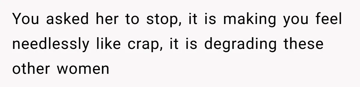 You asked her to stop, it is making you feel needlessly like crap, it is degrading these other women