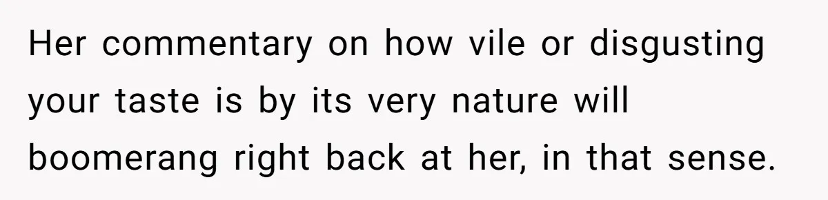 Her commentary on how vile or disgusting your taste is by its very nature will boomerang right back at her, in that sense.