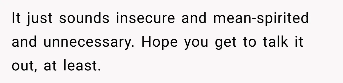 It just sounds insecure and mean-spirited and unnecessary. Hope you get to talk it out, at least.