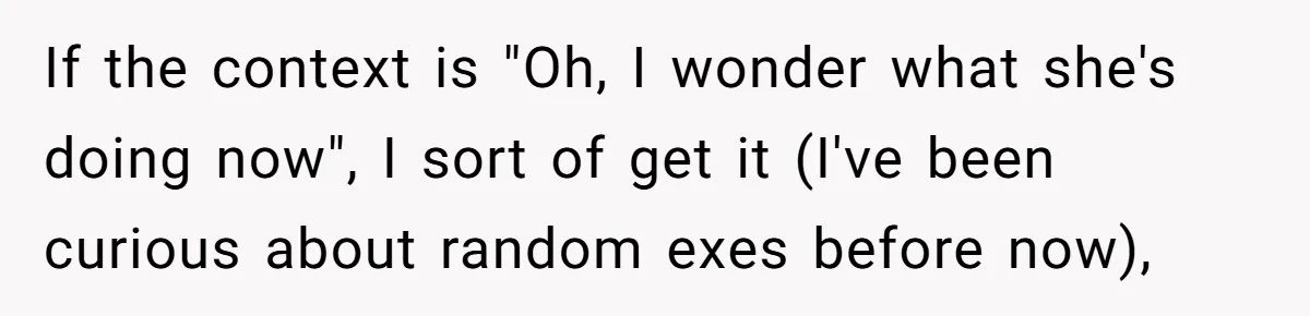 If the context is "Oh, I wonder what she's doing now", I sort of get it (I've been curious about random exes before now),