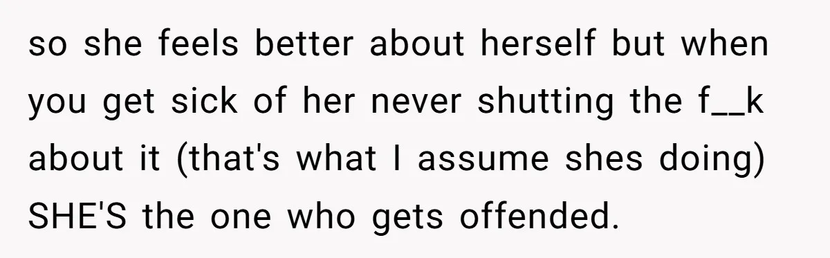 so she feels better about herself but when you get sick of her never shutting the f__k about it (that's what I assume shes doing) SHE'S the one who gets...
