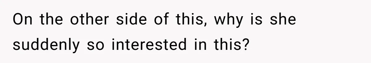 On the other side of this, why is she suddenly so interested in this?