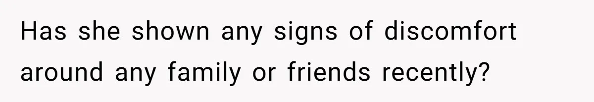 Has she shown any signs of discomfort around any family or friends recently?