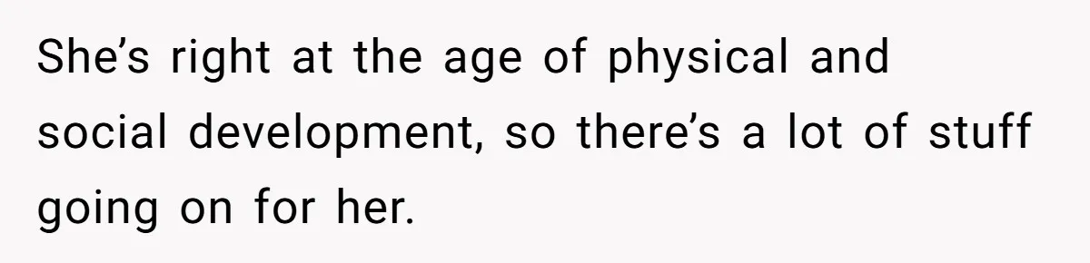 She’s right at the age of physical and social development, so there’s a lot of stuff going on for her.