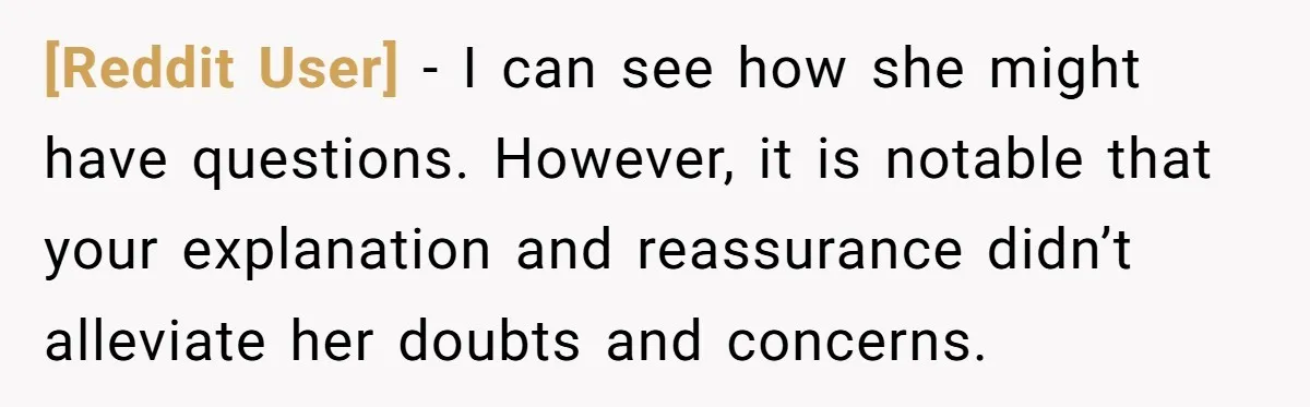 [Reddit User] − I can see how she might have questions. However, it is notable that your explanation and reassurance didn’t alleviate her doubts and concerns.