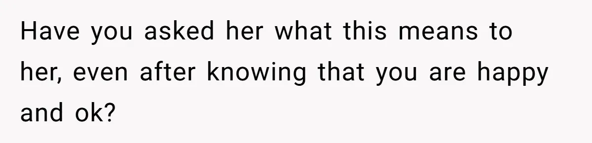 Have you asked her what this means to her, even after knowing that you are happy and ok?