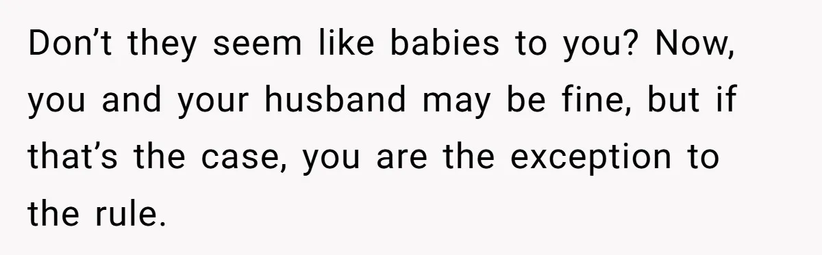 Don’t they seem like babies to you? Now, you and your husband may be fine, but if that’s the case, you are the exception to the rule.