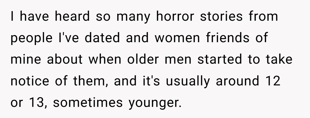 I have heard so many horror stories from people I've dated and women friends of mine about when older men started to take notice of them, and it's usually around...