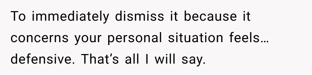 To immediately dismiss it because it concerns your personal situation feels… defensive. That’s all I will say.