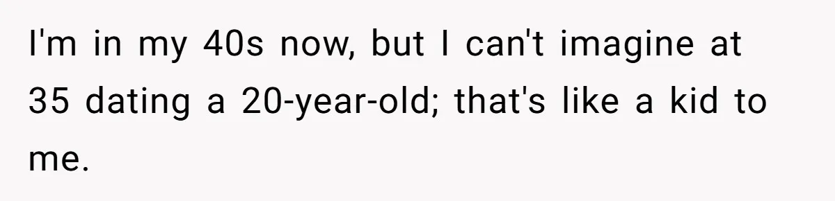 I'm in my 40s now, but I can't imagine at 35 dating a 20-year-old; that's like a kid to me.