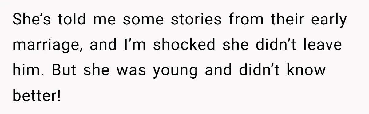 She’s told me some stories from their early marriage, and I’m shocked she didn’t leave him. But she was young and didn’t know better!