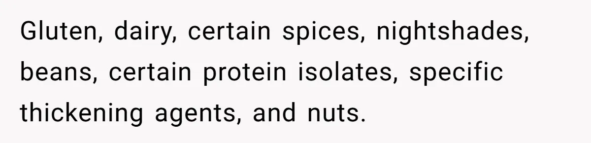 Gluten, dairy, certain spices, nightshades, beans, certain protein isolates, specific thickening agents, and nuts.