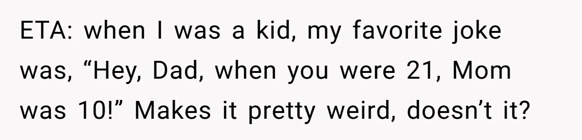 ETA: when I was a kid, my favorite joke was, “Hey, Dad, when you were 21, Mom was 10!” Makes it pretty weird, doesn’t it?
