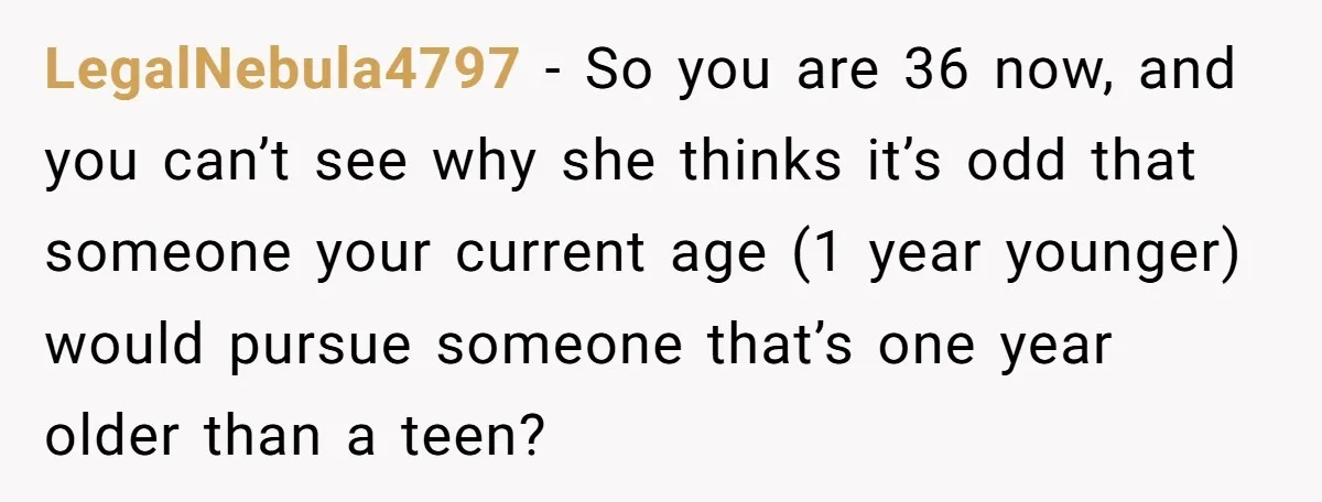 LegalNebula4797 − So you are 36 now, and you can’t see why she thinks it’s odd that someone your current age (1 year younger) would pursue someone that’s one year...