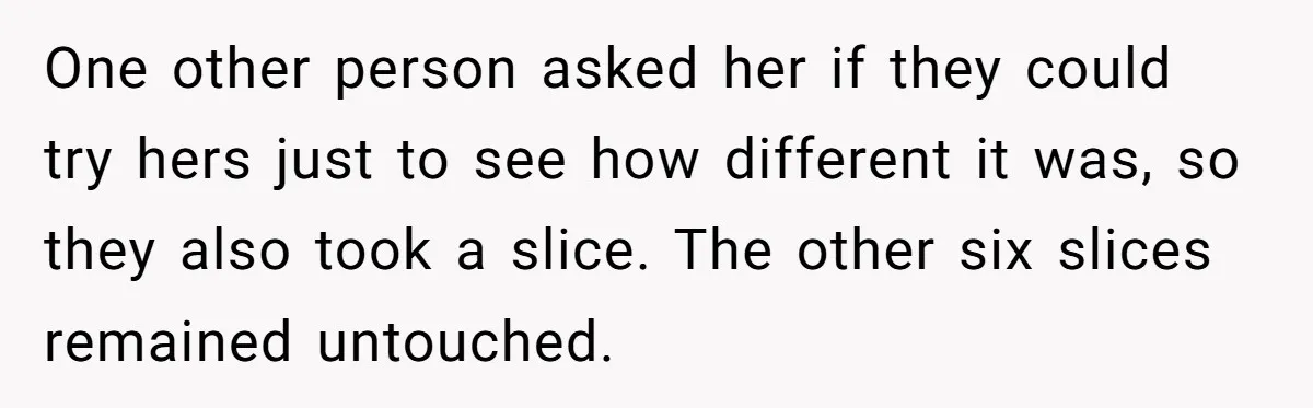 One other person asked her if they could try hers just to see how different it was, so they also took a slice. The other six slices remained untouched.