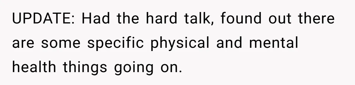 UPDATE: Had the hard talk, found out there are some specific physical and mental health things going on.