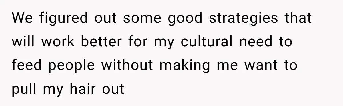 We figured out some good strategies that will work better for my cultural need to feed people without making me want to pull my hair out