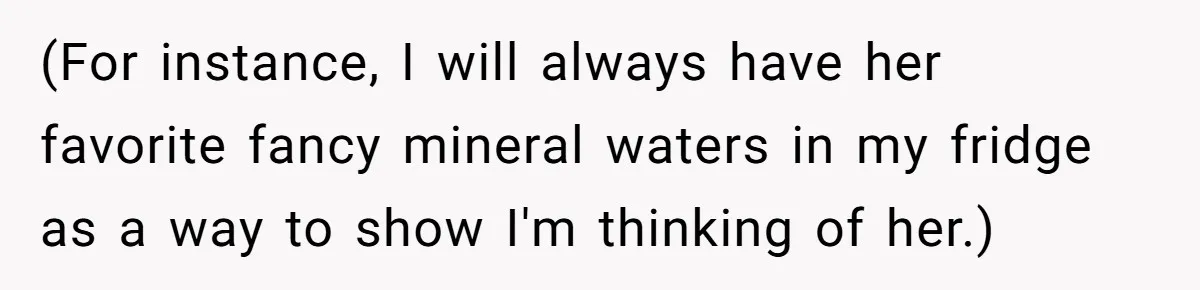 (For instance, I will always have her favorite fancy mineral waters in my fridge as a way to show I'm thinking of her.)