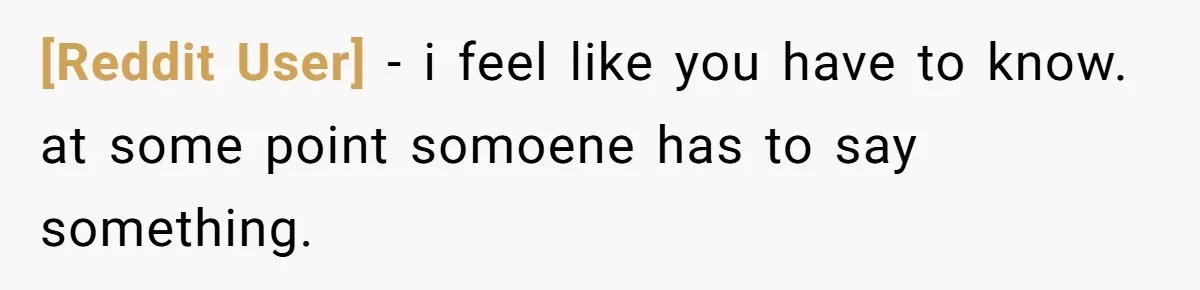 [Reddit User] − i feel like you have to know. at some point somoene has to say something.