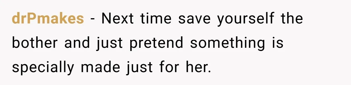 drPmakes − Next time save yourself the bother and just pretend something is specially made just for her.