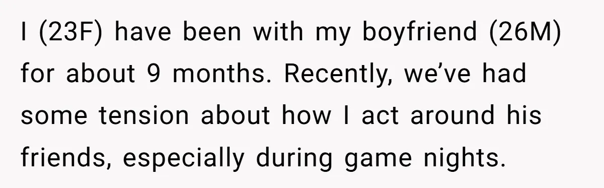 I (23F) have been with my boyfriend (26M) for about 9 months. Recently, we’ve had some tension about how I act around his friends, especially during game nights.